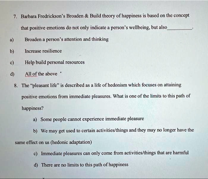 7. Barbara Fredrickson's Broaden     Build theory of happiness is based on the concept
that positive emotions do not only indicate a person's wellbeing, but also .
a) Broaden a person's attention and thinking
b) Increase resilience
c) Help build personal resources
d) All of the above
8. The "pleasant life" is described as a life of hedonism which focuses on attaining
positive emotions from immediate pleasures. What is one of the limits to this path of
happiness?
a) Some people cannot experience immediate pleasure
b) We may get used to certain activities/things and they may no longer have the
same effect on us (hedonic adaptation)
c) Immediate pleasures can only come from activities/things that are harmful
d) There are no limits to this path of happiness