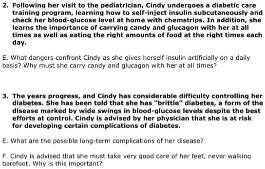 2. Following her visit to the pediatrician, Cindy undergoes a diabetic care training program, learning how to self-inject insulin subcutaneously and check her blood-glucose level at home with chemstrips. In addition, she learns the importance of carrying candy and glucagon with her at all times as well as eating the right amounts of food at the right times each day.

E. What dangers confront Cindy as she gives herself insulin artificially on a daily basis? Why must she carry candy and glucagon with her at all times?

3. The years progress, and Cindy has considerable difficulty controlling her diabetes. She has been told that she has "brittle" diabetes, a form of the disease marked by wide swings in blood-glucose levels despite the best efforts at control. Cindy is advised by her physician that she is at risk for developing certain complications of diabetes.

E. What are the possible long-term complications of her disease?

F. Cindy is advised that she must take very good care of her feet, never walking barefoot. Why is this important?