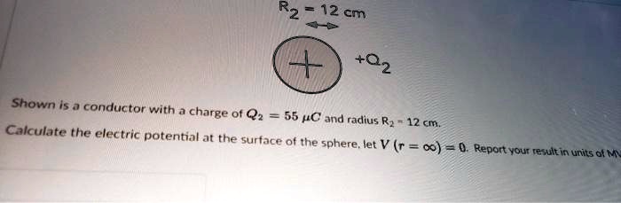 R<sub>2</sub> = 12 cm
+Q<sub>2</sub>
Shown is a conductor with a charge of Q<sub>2</sub> = 55 µC and radius R<sub>2</sub> = 12 cm.
Calculate the electric potential at the surface of the sphere, let V (r = ?) = 0. Report your result in units of MV