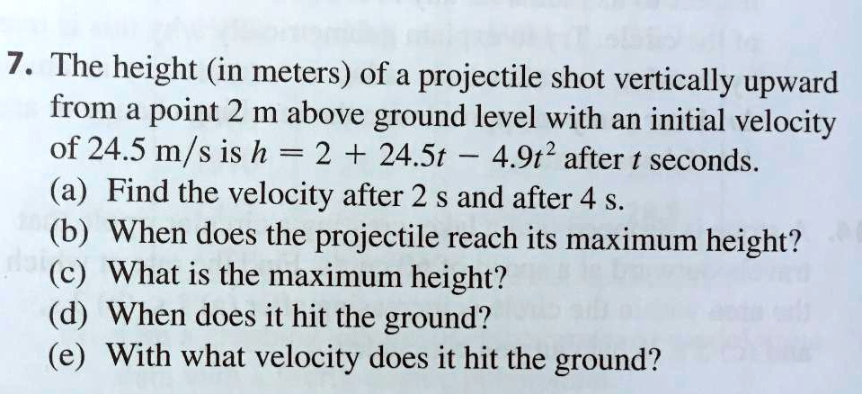 7. The height (in meters) of a projectile shot vertically upward from a point 2 m above ground level with an initial velocity of 24.5 m/s is h = 2 + 24.5t - 4.9t^2 after t seconds.
(a) Find the velocity after 2 s and after 4 s.
(b) When does the projectile reach its maximum height?
(c) What is the maximum height?
(d) When does it hit the ground?
(e) With what velocity does it hit the ground?