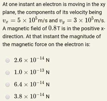 At one instant an electron is moving in the xy plane, the components of its velocity being vx = 5 	imes 10^5 m/s and vy = 3 	imes 10^5 m/s. A magnetic field of 0.8T is in the positive x-direction. At that instant the magnitude of the magnetic force on the electron is:

2.6 	imes 10^-14 N
1.0 	imes 10^-13 N
6.4 	imes 10^-14 N
3.8 	imes 10^-14 N