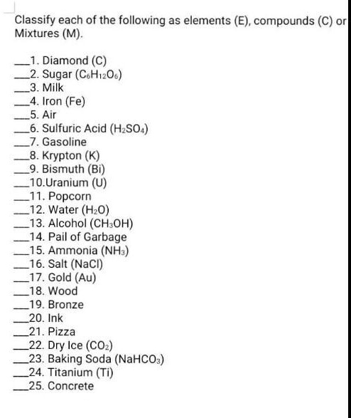 Classify each of the following as elements (E), compounds (C) or
Mixtures (M).

1. Diamond (C)
2. Sugar (C6H12O6)
3. Milk
4. Iron (Fe)
5. Air
6. Sulfuric Acid (H2SO4)
7. Gasoline
8. Krypton (K)
9. Bismuth (Bi)
10.Uranium (U)
11. Popcorn
12. Water (H2O)
13. Alcohol (CH3OH)
14. Pail of Garbage
15. Ammonia (NH3)
16. Salt (NaCl)
17. Gold (Au)
18. Wood
19. Bronze
20. Ink
21. Pizza
22. Dry Ice (CO2)
23. Baking Soda (NaHCO3)
24. Titanium (Ti)
25. Concrete