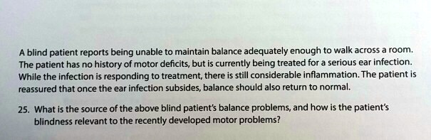 A blind patient reports being unable to maintain balance adequately enough to walk across a room. The patient has no history of motor deficits, but is currently being treated for a serious ear infection. While the infection is responding to treatment, there is still considerable inflammation. The patient is reassured that once the ear infection subsides, balance should also return to normal. 25. What is the source of the above blind patient's balance problems, and how is the patient's blindness relevant to the recently developed motor problems?
