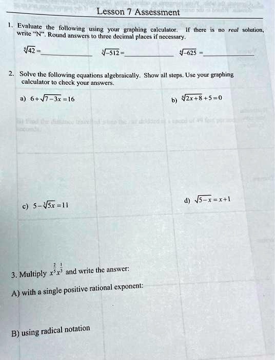 Lesson 7 Assessment
1. Evaluate the following using your graphing calculator. If there is no real solution, write N̈.̈ Round answers to three decimal places if necessary.
√(42) = 
√(-512) = 
√(-625) = 
2. Solve the following equations algebraically. Show all steps. Use your graphing calculator to check your answers.
a) 6 + √(7 - 3x) = 16
c) 5 - √(5x) = 11
3. Multiply x^(2)/(3)x^(1)/(3) and write the answer:
A) with a single positive rational exponent:
B) using radical notation
b) √(2x + 8) + 5 = 0
d) √(5 - x) = x + 1