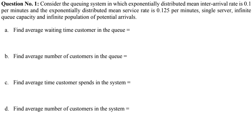 Question No. 1: Consider the queuing system in which exponentially distributed mean inter-arrival rate is 0.1 per minutes and the exponentially distributed mean service rate is 0.125 per minutes, single server, infinite queue capacity and infinite population of potential arrivals.

a. Find average waiting time customer in the queue =

b. Find average number of customers in the queue =

c. Find average time customer spends in the system =

d. Find average number of customers in the system =
