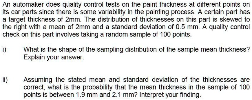 An automaker does quality control tests on the paint thickness at different points on its car parts since there is some variability in the painting process. A certain part has a target thickness of 2mm. The distribution of thicknesses on this part is skewed to the right with a mean of 2mm and a standard deviation of 0.5 mm. A quality control check on this part involves taking a random sample of 100 points. i) What is the shape of the sampling distribution of the sample mean thickness? Explain your answer. ii) Assuming the stated mean and standard deviation of the thicknesses are correct, what is the probability that the mean thickness in the sample of 100 points is between 1.9 mm and 2.1 mm? Interpret your finding.