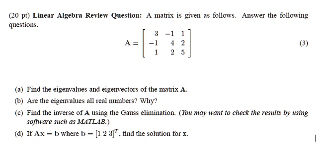 Linear Algebra Review Question: A matrix is given as follows. Answer the following questions.
A = eginbmatrix 3     -1     1  -1     4     2  1     2     5 endbmatrix
(a) Find the eigenvalues and eigenvectors of the matrix A.
(b) Are the eigenvalues all real numbers? Why?
(c) Find the inverse of A using the Gauss elimination. (You may want to check the results by using software such as MATLAB.)
(d) If Ax = b where b = [1 2 3]^T, find the solution for x.