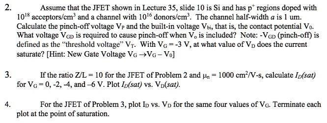 2. Assume that the JFET shown in Lecture 35, slide 10 is Si and has p+ regions doped with 10^18 acceptors/cm^3 and a channel with 10^16 donors/cm^3. The channel half-width a is 1 um. Calculate the pinch-off voltage VP and the built-in voltage Vbi, that is, the contact potential V0. What voltage VGD is required to cause pinch-off when V0 is included? Note: -VGD (pinch-off) is defined as the "threshold voltage" VT. With VG = -3 V, at what value of VD does the current saturate? [Hint: New Gate Voltage VG -> VG - V0]

3. If the ratio Z/L = 10 for the JFET of Problem 2 and ?n = 1000 cm^2/V-s, calculate ID(sat) for VG = 0, -2, -4, and -6 V. Plot ID(sat) vs. VD(sat).

4. For the JFET of Problem 3, plot ID vs. VD for the same four values of VG. Terminate each plot at the point of saturation.
