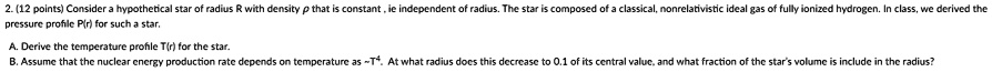 2. (12 points) Consider a hypothetical star of radius R with density ρ that is constant, ie independent of radius. The star is composed of a classical, nonrelativistic ideal gas of fully ionized hydrogen. In class, we derived the pressure profile P(r) for such a star.
A. Derive the temperature profile T(r) for the star.
B. Assume that the nuclear energy production rate depends on temperature as ∼ T^4. At what radius does this decrease to 0.1 of its central value, and what fraction of the star's volume is include in the radius?