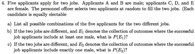4. Five applicants apply for two jobs. Applicants A and B are male; applicants C, D, and E are female. The personnel officer selects two applicants at random to fill the two jobs. (Each candidate is equally electable
a) List all possible combinations of the five applicants for the two different jobs.
b) If the two jobs are different, and E1 denotes the collection of outcomes where the successful job applicants include at least one male, what is P(E1)?
c) If the two jobs are different, and E2 denotes the collection of outcomes where the successful job applicants include exactly one male, what is P(E2)?