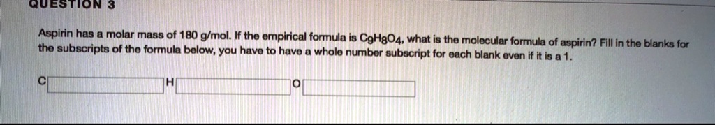 Aspirin has a molar mass of 180 g/mol. If the empirical formula is C9H8O4, what is the molecular formula of aspirin? Fill in the blanks for the subscripts of the formula below, you have to have a whole number subscript for each blank even if it is a 1. C H O
