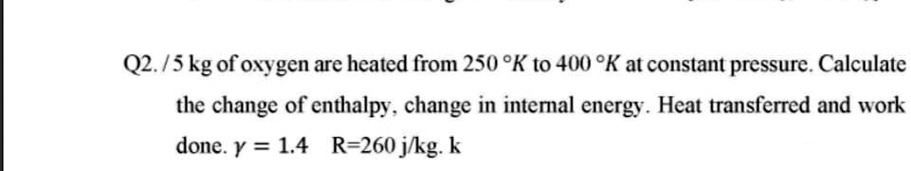Q2. / 5 kg of oxygen are heated from 250 °K to 400 °K at constant pressure. Calculate the change of enthalpy, change in internal energy. Heat transferred and work done. ? = 1.4  R=260 j/kg. k