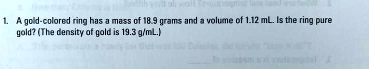 1. A gold-colored ring has a mass of 18.9 grams and a volume of 1.12 mL. Is the ring pure gold? (The density of gold is 19.3 g/mL.)