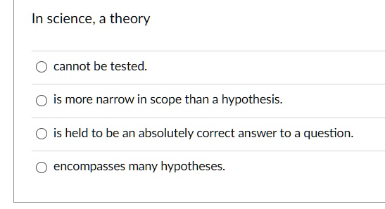In science, a theory
cannot be tested.
is more narrow in scope than a hypothesis.
is held to be an absolutely correct answer to a question.
encompasses many hypotheses.