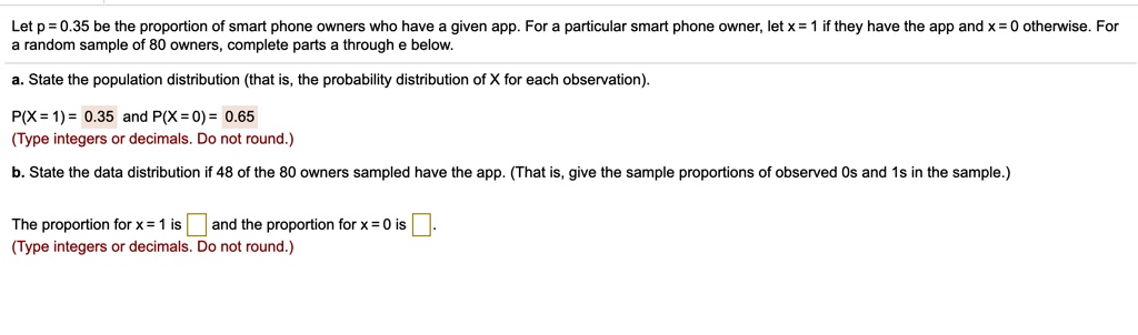 Let p = 0.35 be the proportion of smart phone owners who have a given app. For a particular smart phone owner, let x = 1 if they have the app and x = 0 otherwise. For a random sample of 80 owners, complete parts a through e below.
a. State the population distribution (that is, the probability distribution of X for each observation).
P(X = 1) = 0.35 and P(X = 0) = 0.65
(Type integers or decimals. Do not round.)
b. State the data distribution if 48 of the 80 owners sampled have the app. (That is, give the sample proportions of observed 0s and 1s in the sample.)
The proportion for x = 1 is [] and the proportion for x = 0 is [].
(Type integers or decimals. Do not round.)
