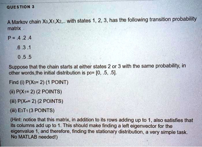 A Markov chain X0,X1,X2,.. with states 1, 2, 3, has the following transition probability matrix
P = .4 .2 .4
.6 .3 .1
0 .5 .5
Suppose that the chain starts at either states 2 or 3 with the same probability, in other words,the initial distribution is p0= [0, .5, .5].
Find (i) P(X0= 2) (1 POINT)
(ii) P(X1= 2) (2 POINTS)
(iii) P(X?= 2) (2 POINTS)
(iii) E3T1 (3 POINTS)
(Hint: notice that this matrix, in addition to its rows adding up to 1, also satisfies that its columns add up to 1. This should make finding a left eigenvector for the eigenvalue 1, and therefore, finding the stationary distribution, a very simple task. No MATLAB needed!)