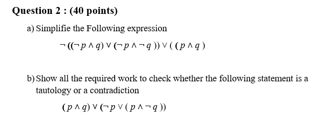 Question 2 : (40 points)
a) Simplifie the Following expression
¬((¬p ? q) ? (¬p ? ¬q)) ? ( (p ? q )
b) Show all the required work to check whether the following statement is a tautology or a contradiction
(p ? q) ? (¬p ? (p ? ¬q))