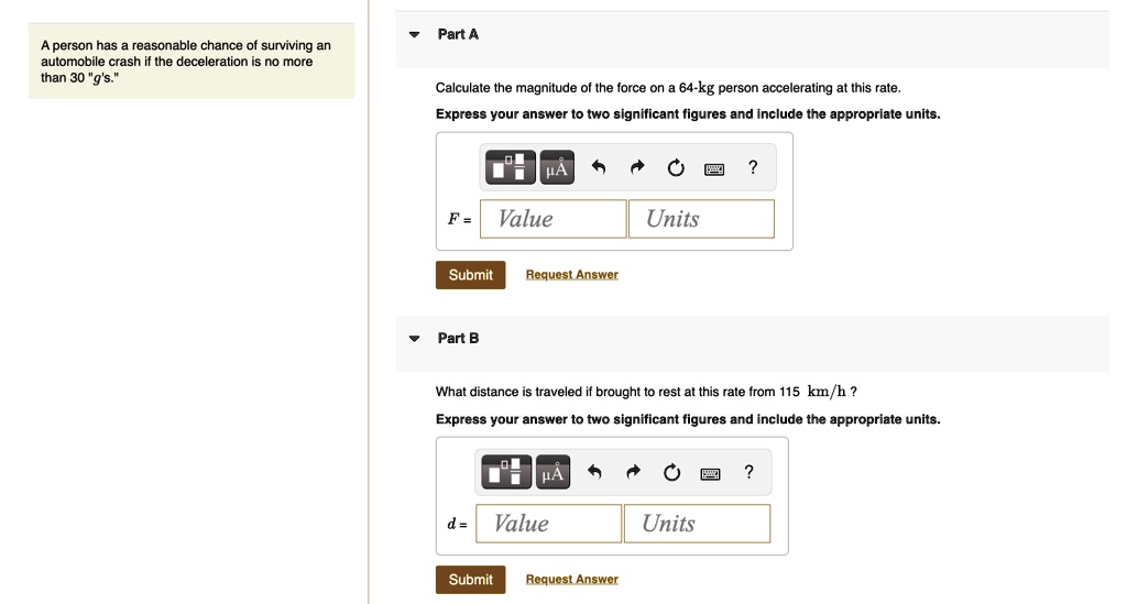 A person has a reasonable chance of surviving an automobile crash if the deceleration is no more than 30 "g's."
Part A
Calculate the magnitude of the force on a 64-kg person accelerating at this rate.
Express your answer to two significant figures and include the appropriate units.
F =
Value
Units
Submit
Request Answer
Part B
What distance is traveled if brought to rest at this rate from 115 km/h?
Express your answer to two significant figures and include the appropriate units.
d =
Value
Units
Submit
Request Answer