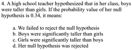 4. A high school teacher hypothesized that in her class, boys
were taller than girls. If the probability value of her null
hypothesis is 0.34, it means:
a. We failed to reject the null hypothesis
b. Boys were significantly taller than girls
c. Girls were significantly taller than boys
d. Her null hypothesis was rejected