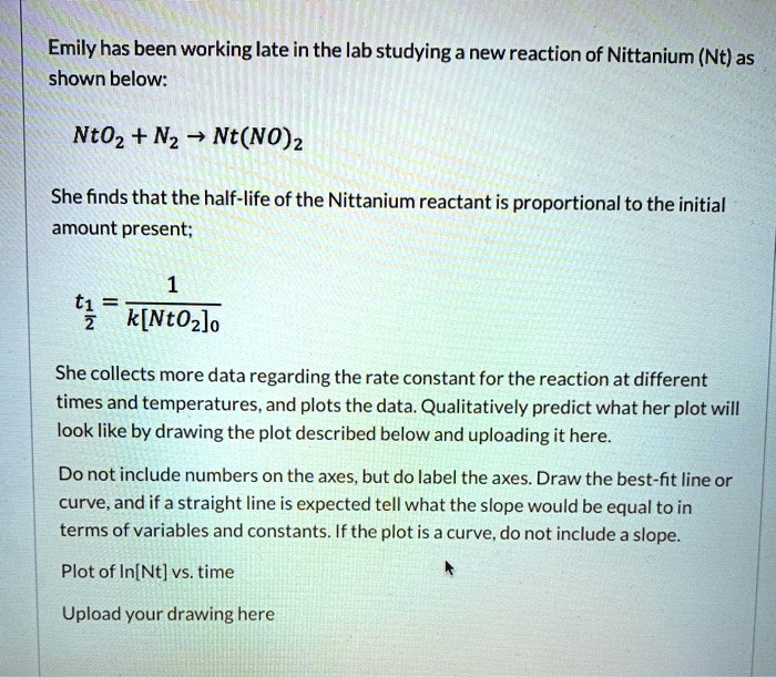 Emily has been working late in the lab studying a new reaction of Nittanium (Nt) as shown below:

NtO2 + N2 ? Nt(NO)2

She finds that the half-life of the Nittanium reactant is proportional to the initial amount present;

t1/2 = 1 / (k[NtO2]0)

She collects more data regarding the rate constant for the reaction at different times and temperatures, and plots the data. Qualitatively predict what her plot will look like by drawing the plot described below and uploading it here.

Do not include numbers on the axes, but do label the axes. Draw the best-fit line or curve, and if a straight line is expected tell what the slope would be equal to in terms of variables and constants. If the plot is a curve, do not include a slope.

Plot of ln[Nt] vs. time

Upload your drawing here