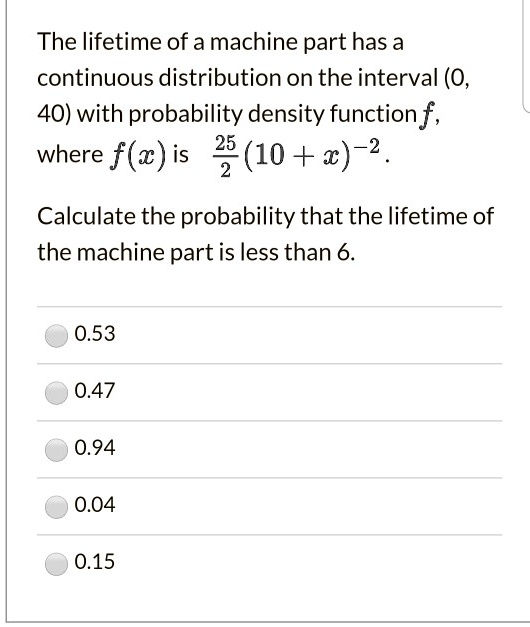 The lifetime of a machine part has a continuous distribution on the interval (0, 40) with probability density function f, where f(x) is 25/2 (10 + x)^-2.

Calculate the probability that the lifetime of the machine part is less than 6.

0.53
0.47
0.94
0.04
0.15
