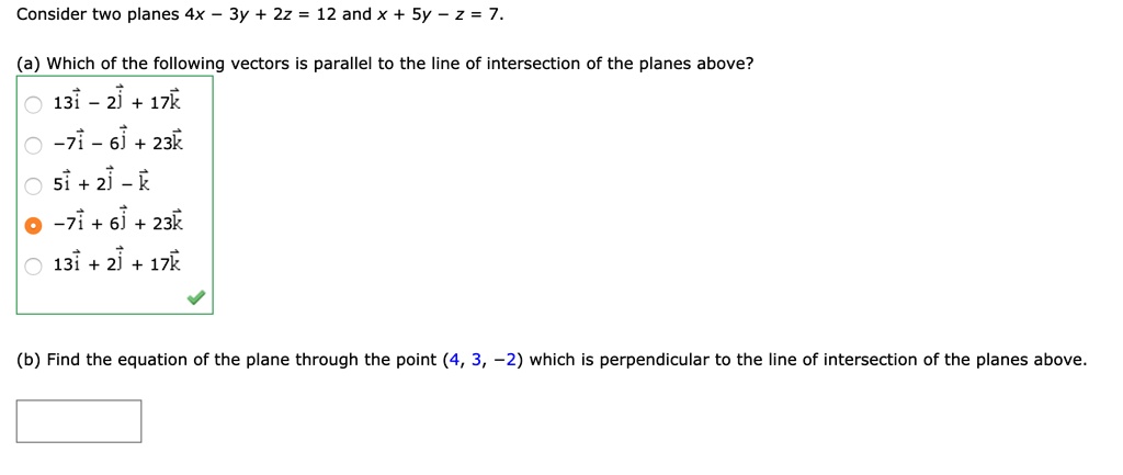 Consider two planes 4x - 3y + 2z = 12 and x + 5y - z = 7.

(a) Which of the following vectors is parallel to the line of intersection of the planes above?
13i - 2j + 17k
-7i - 6j + 23k
5i + 2j - k
-7i + 6j + 23k
13i + 2j + 17k

(b) Find the equation of the plane through the point (4, 3, -2) which is perpendicular to the line of intersection of the planes above.