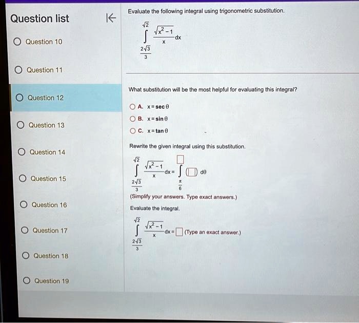 Evaluate the following integral using trigonometric substitution.
∫2√(3)^√(2) (√(x^2 - 1))/(x) dx
What substitution will be the most helpful for evaluating this integral?
A. x = sec θB. x = sin θC. x = tan θRewrite the given integral using this substitution.
∫2√(3)^√(2) (√(x^2 - 1))/(x) dx = ∫(π)/(6)^(π)/(4)  dθ(Simplify your answers. Type exact answers.)
Evaluate the integral.
∫2√(3)^√(2) (√(x^2 - 1))/(x) dx =  (Type an exact answer.)