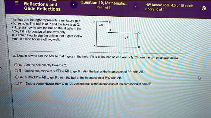 Reflections and
Glide Reflections
Question 10, Mathematic...
Part 1 of 2
HW Score: 45%, 4.5 of 10 points
Score: 0 of 1
The figure to the right represents a miniature golf
course hole. The ball is at P and the hole is at Q.
a. Explain how to aim the ball so that it gets in the
hole, if it is to bounce off one wall only.
b. Explain how to aim the ball so that it gets in the
hole, if it is to bounce off two walls.
F
E
Q
D
C
P
A
B
a. Explain how to aim the ball so that it gets in the hole, if it is to bounce off one wall only. Choose the correct answer below.
A. Aim the ball directly towards Q.
B. Reflect the midpoint of PQ in AB to get P'. Aim the ball at the intersection of PP' with AB
C. Reflect P in AB to get P'. Aim the ball at the intersection of P'Q with AB.
D. Drop a perpendicular from Q to AB. Aim the ball at the intersection of the perpendicular and AB.