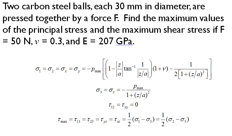 Two carbon steel balls, each 30 mm in diameter, are
pressed together by a force F. Find the maximum values
of the principal stress and the maximum shear stress if F
= 50 N, u = 0.3, and E = 207 GPa.
sigma1 = sigma2 = sigmax = sigmay = -P	extmax left[ left( 1 - fracza 	an^-1 left| frac1z/a ight| ight) (1 + 
u) - frac12 left[ 1 + (z/a)^2 ight] ight]
sigma3 = sigmaz = -fracP	extmax1 + (z/a)^2
au12 = 	auxy = 0
au	extmax = 	au13 = 	au23 = 	auyz = 	auxz = frac12 (sigma1 - sigma3) = frac12 (sigma2 - sigma3)