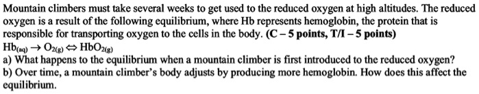 Mountain climbers must take several weeks to get used to the reduced oxygen at high altitudes. The reduced oxygen is a result of the following equilibrium, where Hb represents hemoglobin, the protein that is responsible for transporting oxygen to the cells in the body.
Hb(aq) + O2(g) ? HbO2(g)
a) What happens to the equilibrium when a mountain climber is first introduced to the reduced oxygen?
b) Over time, a mountain climber’s body adjusts by producing more hemoglobin. How does this affect the equilibrium?