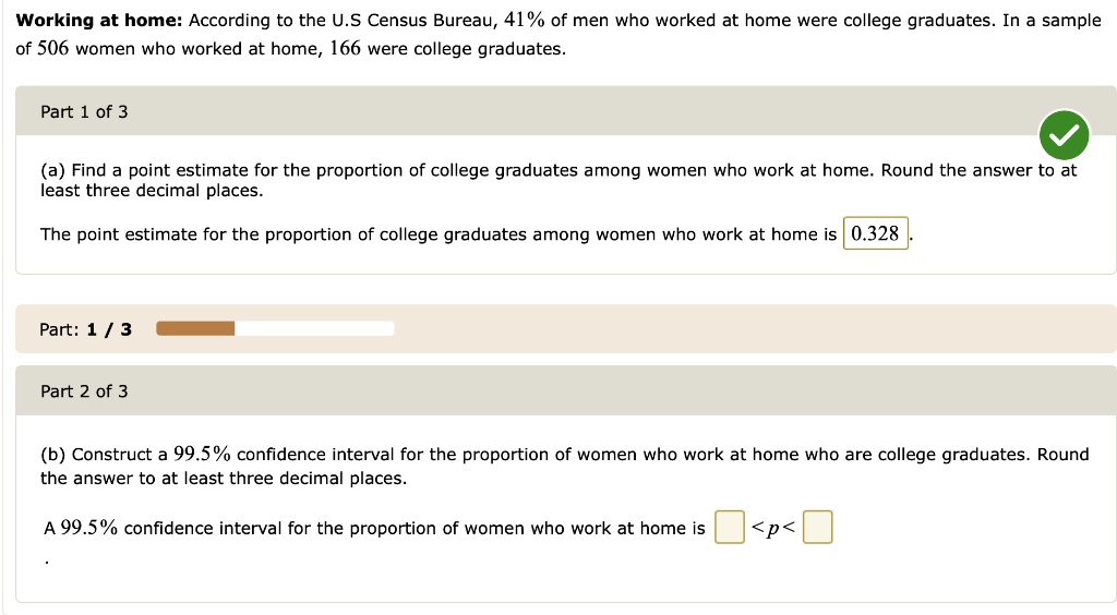 Working at home: According to the U.S Census Bureau, 41% of men who worked at home were college graduates. In a sample of 506 women who worked at home, 166 were college graduates.
(a) Find a point estimate for the proportion of college graduates among women who work at home. Round the answer to at least three decimal places.
The point estimate for the proportion of college graduates among women who work at home is 0.328.
(b) Construct a 99.5% confidence interval for the proportion of women who work at home who are college graduates. Round the answer to at least three decimal places.
A 99.5% confidence interval for the proportion of women who work at home is <p<