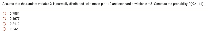 Assume that the random variable X is normally distributed, with mean ? = 110 and standard deviation ? = 5. Compute the probability P(X > 114).
0.7881
0.1977
0.2119
0.2420