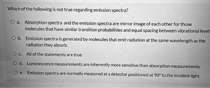 Which of the following is not true regarding emission spectra?

a. Absorption spectra and the emission spectra are mirror image of each other for those molecules that have similar transition probabilities and equal spacing between vibrational level.
b. Emission spectra is generated by molecules that emit radiation at the same wavelength as the radiation they absorb.
c. All of the statements are true
d. Luminescence measurements are inherently more sensitive than absorption measurements
e. Emission spectra are normally measured at a detector positioned at 90° to the incident light.