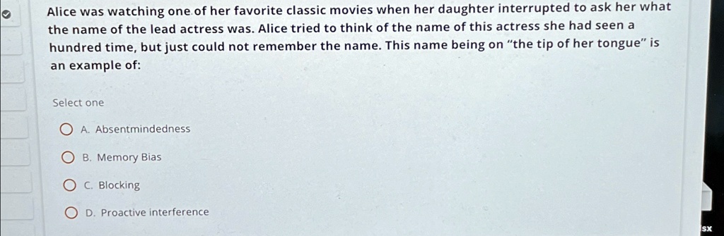 Alice was watching one of her favorite classic movies when her daughter interrupted to ask her what the name of the lead actress was. Alice tried to think of the name of this actress she had seen a hundred time, but just could not remember the name. This name being on "the tip of her tongue" is an example of:
Select one
A. Absentmindedness
B. Memory Bias
C. Blocking
D. Proactive interference