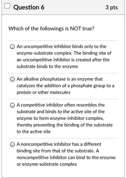 Which of the followings is NOT true?

An uncompetitive inhibitor binds only to the enzyme-substrate complex. The binding site of an uncompetitive inhibitor is created after the substrate binds to the enzyme

An alkaline phosphatase is an enzyme that catalyzes the addition of a phosphate group to a protein or other molecules

A competitive inhibitor often resembles the substrate and binds to the active site of the enzyme to form enzyme-inhibitor complex, thereby preventing the binding of the substrate to the active site

A noncompetitive inhibitor has a different binding site from that of the substrate. A noncompetitive inhibitor can bind to the enzyme or enzyme-substrate complex