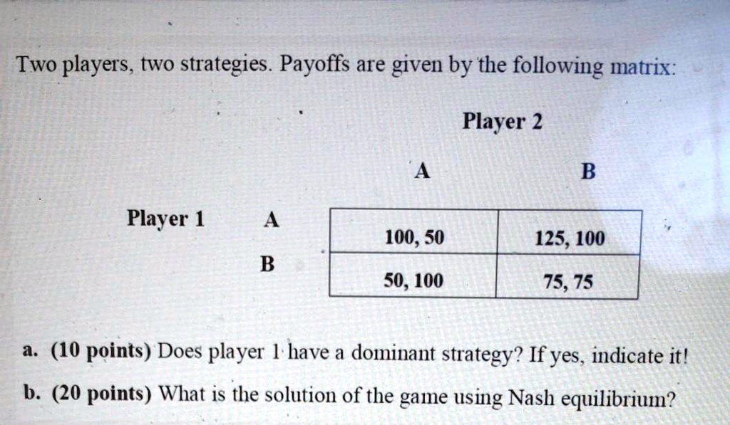Two players, two strategies. Payoffs are given by the following matrix:

Player 2
A B
Player 1 A 100, 50 125, 100
B 50, 100 75, 75

a. (10 points) Does player 1 have a dominant strategy? If yes, indicate it!
b. (20 points) What is the solution of the game using Nash equilibrium?