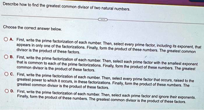 Describe how to find the greatest common divisor of two natural numbers.
Choose the correct answer below.
A. First, write the prime factorization of each number. Then, select every prime factor, including its exponent, that
appears in only one of the factorizations. Finally, form the product of these numbers. The greatest common
divisor is the product of these factors.
B. First, write the prime factorization of each number. Then, select each prime factor with the smallest exponent
that is common to each of the prime factorizations. Finally, form the product of these numbers. The greatest
common divisor is the product of these factors.
C. First, write the prime factorization of each number. Then, select every prime factor that occurs, raised to the
greatest power to which it occurs, in these factorizations. Finally, form the product of these numbers. The
greatest common divisor is the product of these factors.
D. First, write the prime factorization of each number. Then, select each prime factor and ignore their exponents.
Finally, form the product of these numbers. The greatest common divisor is the product of these factors.