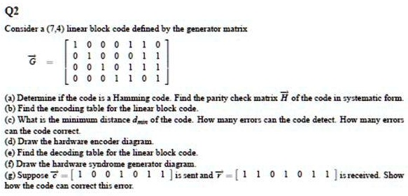 SOLVED: Q2: Consider a (7,4) linear block code defined by the generator  matrix G. a) Determine if the code is a Hamming code. b) Find the parity  check matrix H of the