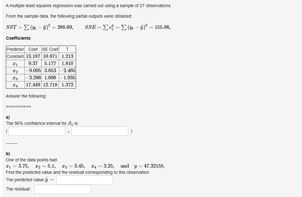 A multiple least squares regression was carried out using a sample of 27 observations. From the sample data, the following partial outputs were obtained: SST = ?(yi - ?)² = 288.69, SSE = ?ei² = ?(yi - ?)² = 155.86, Coefficients Predictor Coef SE Coef T Constant 13.187 10.871 1.213 x1 9.37 5.177 1.810 x2 -9.005 3.653 -2.465 x3 -3.286 1.698 -1.935 x4 17.449 12.718 1.372 Answer the following: a) The 96% confidence interval for ?1 is: ( , ) b) One of the data points had x1 = 3.75, x2 = 5.1, x3 = 3.45, x4 = 3.25, and y = 47.32155. Find the predicted value and the residual corresponding to this observation. The predicted value ? = The residual :
