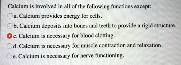 Calcium is involved in all of the following functions except:
a. Calcium provides energy for cells.
b. Calcium deposits into bones and teeth to provide a rigid structure.
c. Calcium is necessary for blood clotting.
d. Calcium is necessary for muscle contraction and relaxation.
e. Calcium is necessary for nerve functioning.