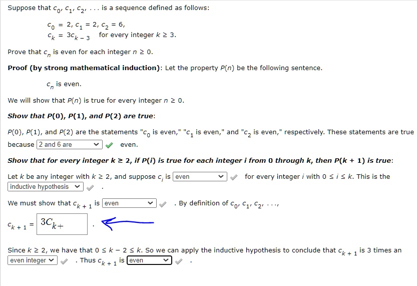 Suppose that c0, c1, c2, ... is a sequence defined as follows:
c0 = 2, c1 = 2, c2 = 6,
ck = 3ck-3 for every integer k ? 3.

Prove that cn is even for each integer n ? 0.

Proof (by strong mathematical induction): Let the property P(n) be the following sentence.
cn is even.

We will show that P(n) is true for every integer n ? 0.

Show that P(0), P(1), and P(2) are true:
P(0), P(1), and P(2) are the statements "c0 is even," "c1 is even," and "c2 is even," respectively. These statements are true because 2 and 6 are even.

Show that for every integer k ? 2, if P(i) is true for each integer i from 0 through k, then P(k + 1) is true:
Let k be any integer with k ? 2, and suppose ci is even for every integer i with 0 ? i ? k. This is the inductive hypothesis.

We must show that ck + 1 is even. By definition of c0, c1, c2, ... ,
ck + 1 = 3ck-2 .

Since k ? 2, we have that 0 ? k - 2 ? k. So we can apply the inductive hypothesis to conclude that ck + 1 is 3 times an even integer. Thus ck + 1 is even.