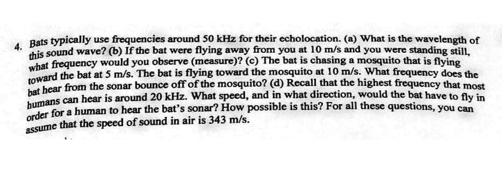 4. Bats typically use frequencies around 50 kHz for their echolocation. (a) What is the wavelength of this sound wave? (b) If the bat were flying away from you at 10 m/s and you were standing still, what frequency would you observe (measure)? (c) The bat is chasing a mosquito that is flying toward the bat at 5 m/s. The bat is flying toward the mosquito at 10 m/s. What frequency does the bat hear from the sonar bounce off of the mosquito? (d) Recall that the highest frequency that most humans can hear is around 20 kHz. What speed, and in what direction, would the bat have to fly in order for a human to hear the bat's sonar? How possible is this? For all these questions, you can assume that the speed of sound in air is 343 m/s.