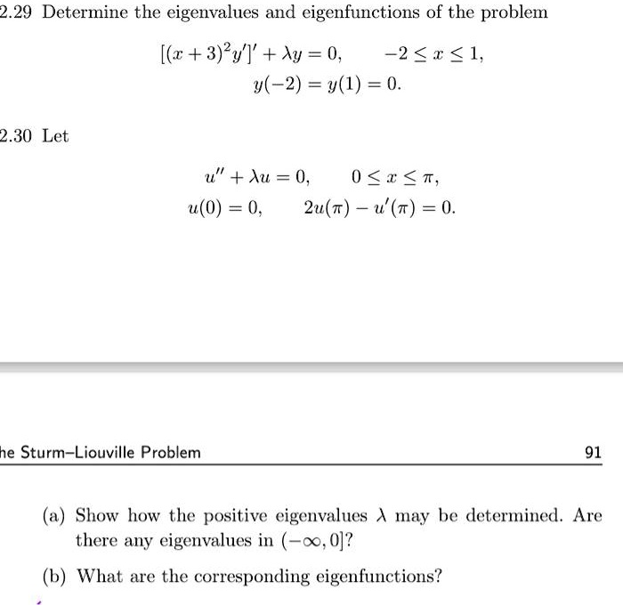 2.29 Determine the eigenvalues and eigenfunctions of the problem
[(x + 3)^2 y']' + ? y = 0, -2 ? x ? 1,
y(-2) = y(1) = 0.
2.30 Let
u” + ? u = 0, 0 ? x ? ?,
u(0) = 0, 2u(?) - u'(?) = 0.
(a) Show how the positive eigenvalues ? may be determined. Are there any eigenvalues in (-?, 0]?
(b) What are the corresponding eigenfunctions?