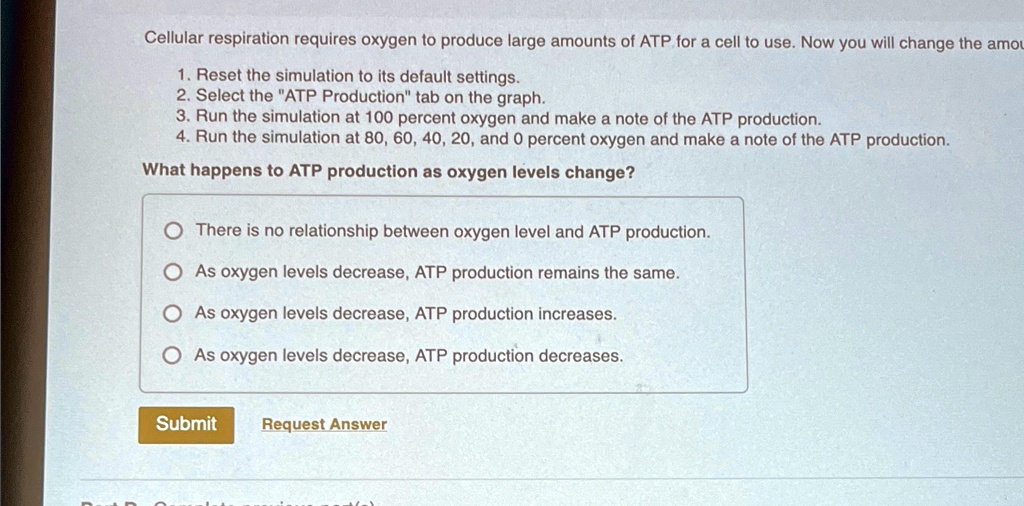 Cellular respiration requires oxygen to produce large amounts of ATP for a cell to use. Now you will change the amou
1. Reset the simulation to its default settings.
2. Select the "ATP Production" tab on the graph.
3. Run the simulation at 100 percent oxygen and make a note of the ATP production.
4. Run the simulation at 80, 60, 40, 20, and 0 percent oxygen and make a note of the ATP production.
What happens to ATP production as oxygen levels change?
There is no relationship between oxygen level and ATP production.
As oxygen levels decrease, ATP production remains the same.
As oxygen levels decrease, ATP production increases.
As oxygen levels decrease, ATP production decreases.
Submit
Request Answer