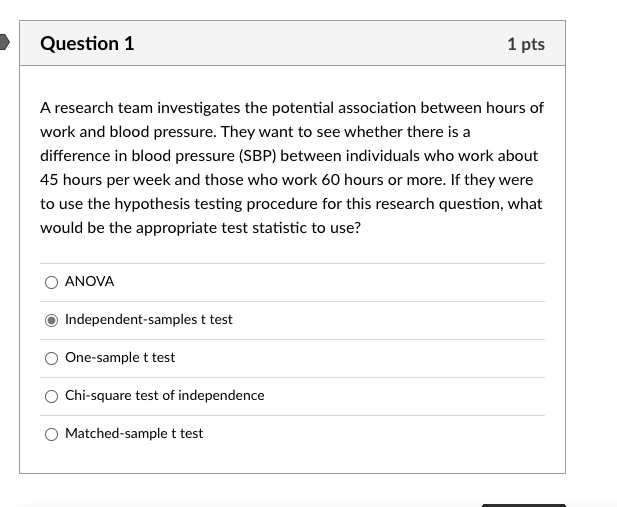 A research team investigates the potential association between hours of work and blood pressure. They want to see whether there is a difference in blood pressure (SBP) between individuals who work about 45 hours per week and those who work 60 hours or more. If they were to use the hypothesis testing procedure for this research question, what would be the appropriate test statistic to use?

ANOVA
Independent-samples t test
One-sample t test
Chi-square test of independence
Matched-sample t test