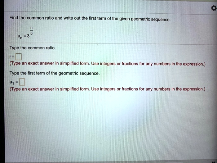Find the common ratio and write out the first term of the given geometric sequence.an = 3^(n)/(5)Type the common ratio.r=(Type an exact answer in simplified form. Use integers or fractions for any numbers in the expression.)Type the first term of the geometric sequence.a1 =(Type an exact answer in simplified form. Use integers or fractions for any numbers in the expression.)