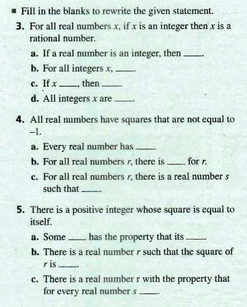 Fill in the blanks to rewrite the given statement.
3. For all real numbers x, if x is an integer then x is a rational number.
a. If a real number is an integer, then .
b. For all integers x, .
c. If x , then .
d. All integers x are .
4. All real numbers have squares that are not equal to -1.
a. Every real number has .
b. For all real numbers r, there is  for r.
c. For all real numbers r, there is a real number s such that .
5. There is a positive integer whose square is equal to itself.
a. Some  has the property that its .
b. There is a real number r such that the square of r is .
c. There is a real number r with the property that for every real number s .