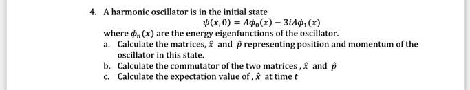 4. A harmonic oscillator is in the initial state
?(x, 0) = A?0(x) - 3iA?1(x)
where ?n(x) are the energy eigenfunctions of the oscillator.
a. Calculate the matrices, x? and p? representing position and momentum of the
oscillator in this state.
b. Calculate the commutator of the two matrices, x? and p?
c. Calculate the expectation value of , x? at time t