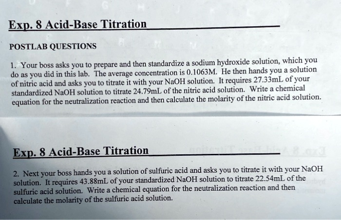 Exp. 8 Acid-Base Titration
POSTLAB QUESTIONS
1. Your boss asks you to prepare and then standardize a sodium hydroxide solution, which you
do as you did in this lab. The average concentration is 0.1063M. He then hands you a solution
of nitric acid and asks you to titrate it with your NaOH solution. It requires 27.33mL of your
standardized NaOH solution to titrate 24.79mL of the nitric acid solution. Write a chemical
equation for the neutralization reaction and then calculate the molarity of the nitric acid solution.
Exp. 8 Acid-Base Titration
2. Next your boss hands you a solution of sulfuric acid and asks you to titrate it with your NaOH
solution. It requires 43.88mL of your standardized NaOH solution to titrate 22.54mL of the
sulfuric acid solution. Write a chemical equation for the neutralization reaction and then
calculate the molarity of the sulfuric acid solution.