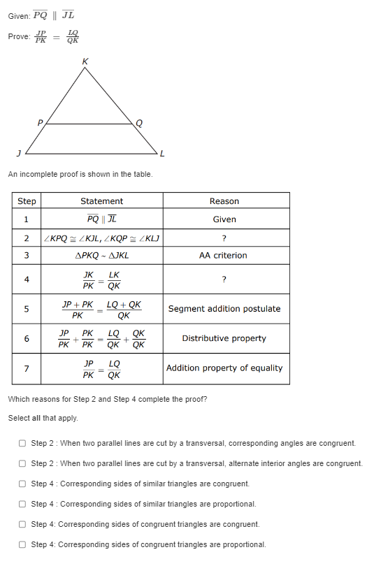 Given: (overlinePQ parallel overlineJL)
Prove: (fracJPPK = fracLQQK)

An incomplete proof is shown in the table.

| Step | Statement | Reason |
| :— | :— | :— |
| 1 | (overlinePQ parallel overlineJL) | Given |
| 2 | (angle KPQ cong angle KJL, angle KQP cong angle KLJ) | ? |
| 3 | (Delta PKQ sim Delta JKL) | AA criterion |
| 4 | (fracJKPK = fracLKQK) | ? |
| 5 | (fracJP + PKPK = fracLQ + QKQK) | Segment addition postulate |
| 6 | (fracJPPK + fracPKPK = fracLQQK + fracQKQK) | Distributive property |
| 7 | (fracJPPK = fracLQQK) | Addition property of equality |

Which reasons for Step 2 and Step 4 complete the proof?

Select all that apply.

[ ] Step 2 : When two parallel lines are cut by a transversal, corresponding angles are congruent.
[ ] Step 2 : When two parallel lines are cut by a transversal, alternate interior angles are congruent.
[ ] Step 4 : Corresponding sides of similar triangles are congruent.
[ ] Step 4 : Corresponding sides of similar triangles are proportional.
[ ] Step 4 : Corresponding sides of congruent triangles are congruent.
[ ] Step 4 : Corresponding sides of congruent triangles are proportional.